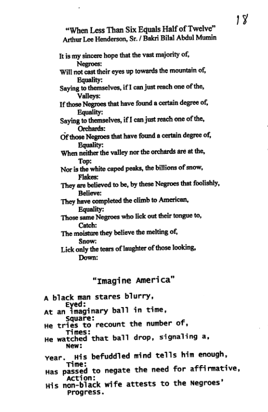 ¥ “When Less Than Six Equals Half of Twelve” Arthur Lee Henderson, Sr. / Bakri Bilal Abdul Mumin Itis my sincere hope that the vast majority of, Negroes: ‘Will not cast their eyes up towands the mountain of, Equality: &mhmmiflmimmfimm‘h Valleys: 1fthose Negroes that have found a certain degree of, Equality: S-y’nlmm—hlel,iflmimmhmofdw, Of those Negroes that have found a certain degree of, Equality: ‘When neither the valley nor the orchards are at the, Top: ‘Nor is the white caped peaks, the billions of snow, Flakes: They are believed to be, by these Negroes that foolishly, Believe: They have completed the climb to American, Equality: Those same Negroes who lick out their tongue to, The moisture they believe the melting of; Snow: Lick only the tears of laughter of those looking, Down: “Imagine America” A black man stares blurry, Eyed: o At an imaginary ball in time, Square: He tries to recount the number of, Times: He watched that ball drop, signaling a, New: Ve-r.flkis befuddled mind tells him enough, me: Has p:s?d to negate the need for affirmative, ‘tion: His non-black wife attests to the Negroes® Progress.